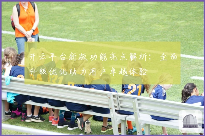 开云平台新版功能亮点解析：全面升级优化助力用户卓越体验