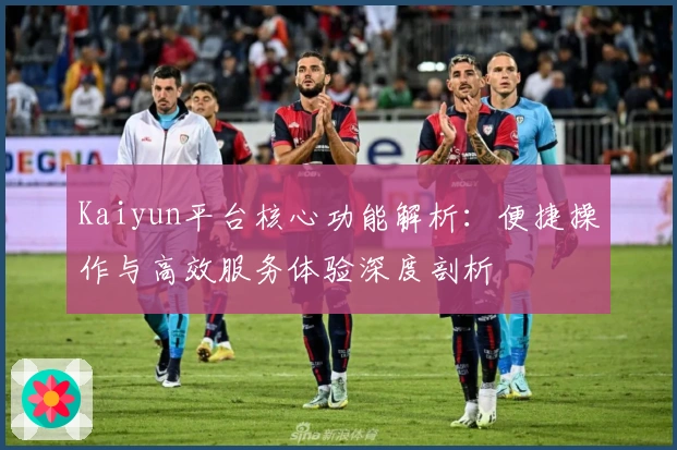 Kaiyun平台核心功能解析：便捷操作与高效服务体验深度剖析