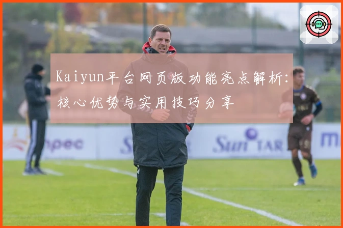 Kaiyun平台网页版功能亮点解析：核心优势与实用技巧分享