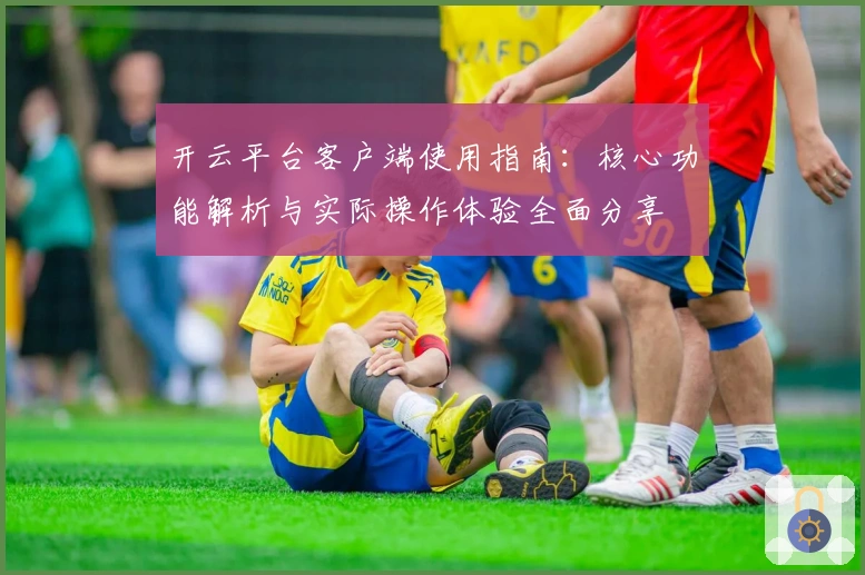 开云平台客户端使用指南：核心功能解析与实际操作体验全面分享