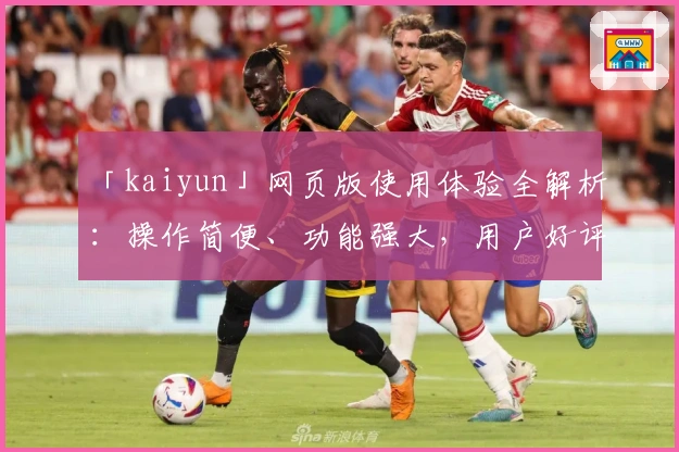 「kaiyun」网页版使用体验全解析：操作简便、功能强大，用户好评如潮